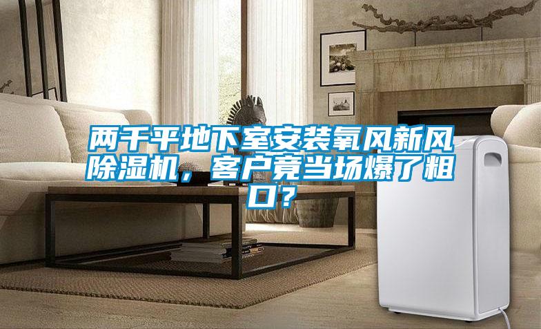 兩千平地下室安裝氧風(fēng)新風(fēng)除濕機(jī)，客戶竟當(dāng)場(chǎng)爆了粗口？